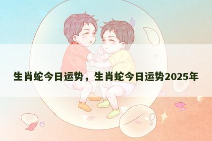 生肖蛇今日运势,生肖蛇今日运势2025年 生肖蛇今日运势,生肖蛇今日运势2025年