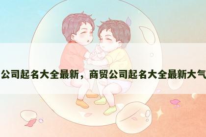 商贸公司起名大全最新，商贸公司起名大全最新大气一点