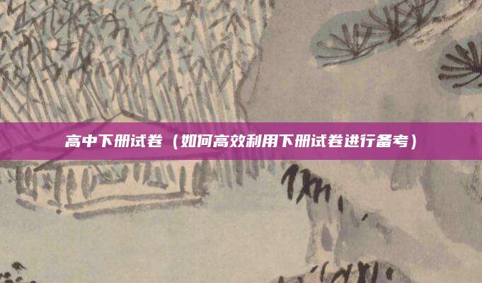高中下册试卷（如何高效利用下册试卷进行备考）