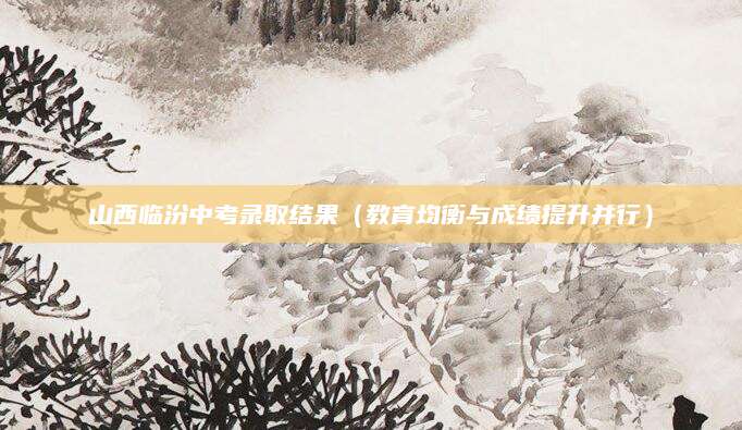 山西临汾中考录取结果（教育均衡与成绩提升并行）