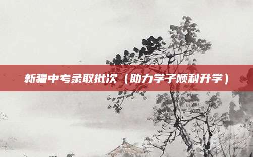 新疆中考录取批次（助力学子顺利升学）