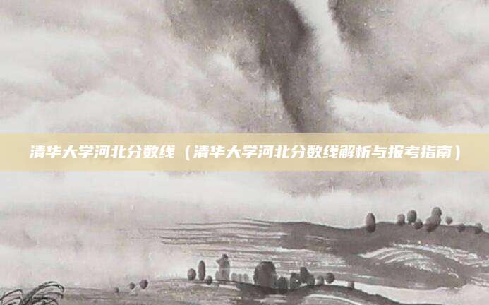 清华大学河北分数线（清华大学河北分数线解析与报考指南）