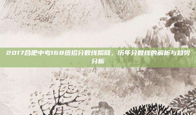 2017合肥中考168统招分数线揭晓，历年分数线的解析与趋势分析
