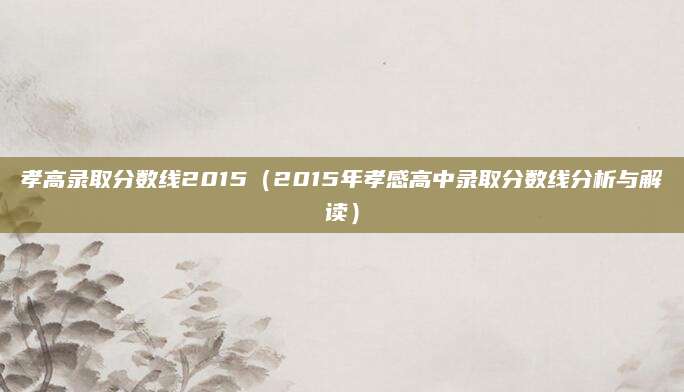 孝高录取分数线2015（2015年孝感高中录取分数线分析与解读）