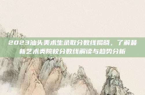 2023汕头美术生录取分数线揭晓，了解最新艺术类院校分数线解读与趋势分析