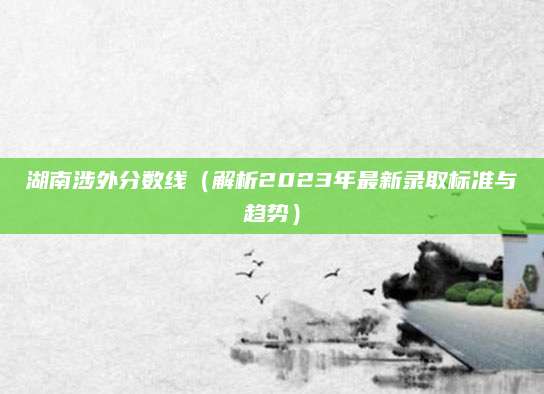 湖南涉外分数线（解析2023年最新录取标准与趋势）