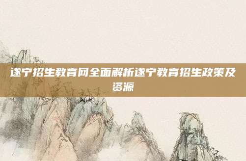 遂宁招生教育网全面解析遂宁教育招生政策及资源