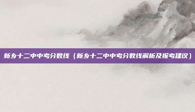 新乡十二中中考分数线（新乡十二中中考分数线解析及报考建议）