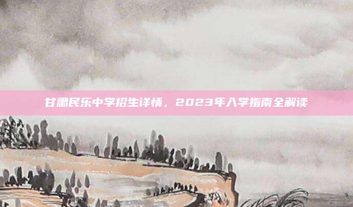 甘肃民乐中学招生详情，2023年入学指南全解读