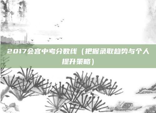 2017会宫中考分数线（把握录取趋势与个人提升策略）