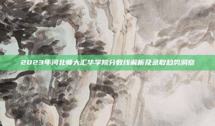 2023年河北师大汇华学院分数线解析及录取趋势洞察