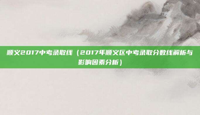 顺义2017中考录取线（2017年顺义区中考录取分数线解析与影响因素分析）