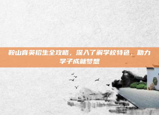 鞍山育英招生全攻略，深入了解学校特色，助力学子成就梦想