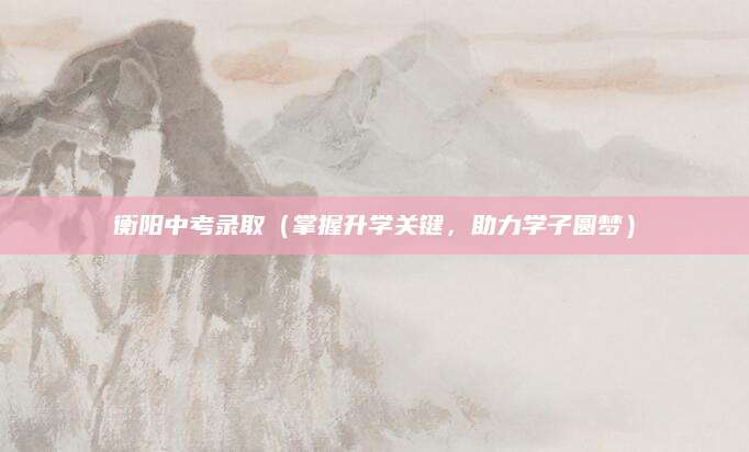 衡阳中考录取（掌握升学关键，助力学子圆梦）