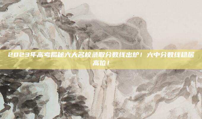 2023年高考揭秘六大名校录取分数线出炉！六中分数线稳居高位！