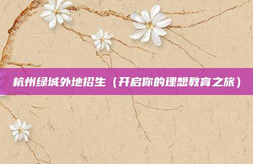杭州绿城外地招生（开启你的理想教育之旅）