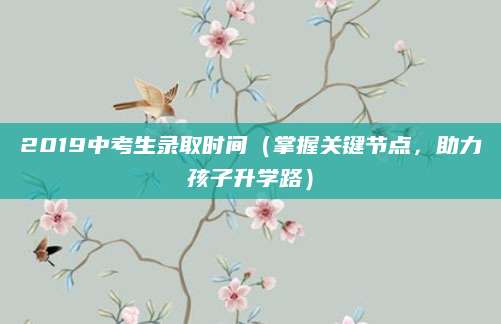 2019中考生录取时间（掌握关键节点，助力孩子升学路）