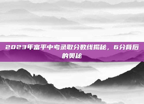 2023年富平中考录取分数线揭秘，6分背后的奥秘
