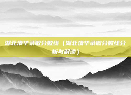 湖北清华录取分数线（湖北清华录取分数线分析与解读）