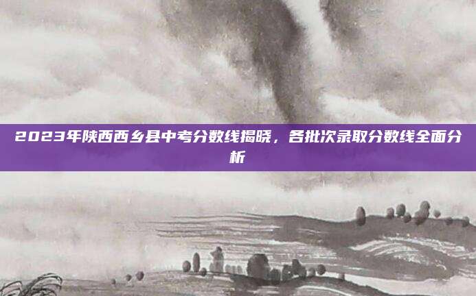 2023年陕西西乡县中考分数线揭晓，各批次录取分数线全面分析