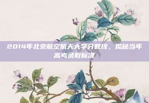 2014年北京航空航天大学分数线，揭秘当年高考录取标准