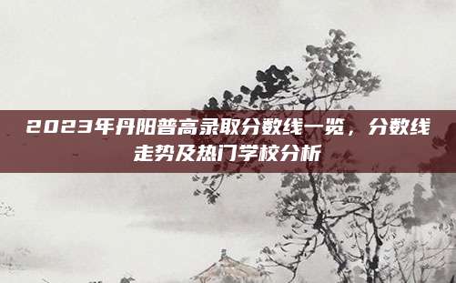 2023年丹阳普高录取分数线一览，分数线走势及热门学校分析