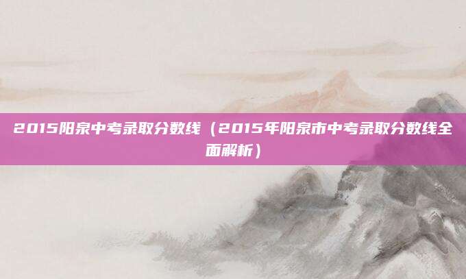 2015阳泉中考录取分数线（2015年阳泉市中考录取分数线全面解析）