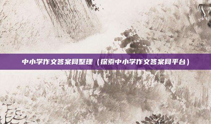 中小学作文答案网整理（探索中小学作文答案网平台）