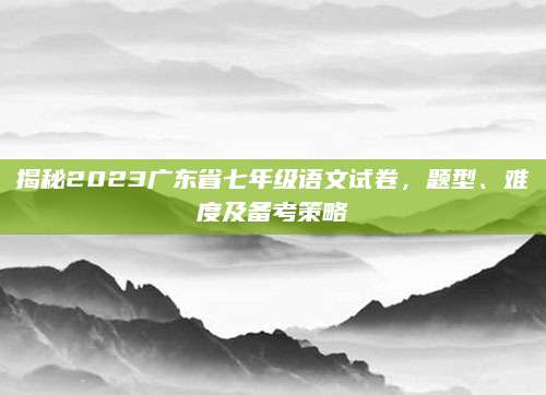揭秘2023广东省七年级语文试卷，题型、难度及备考策略