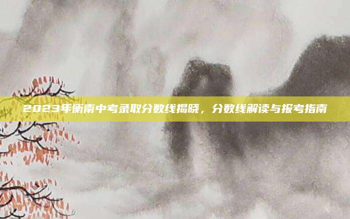 2023年衡南中考录取分数线揭晓，分数线解读与报考指南