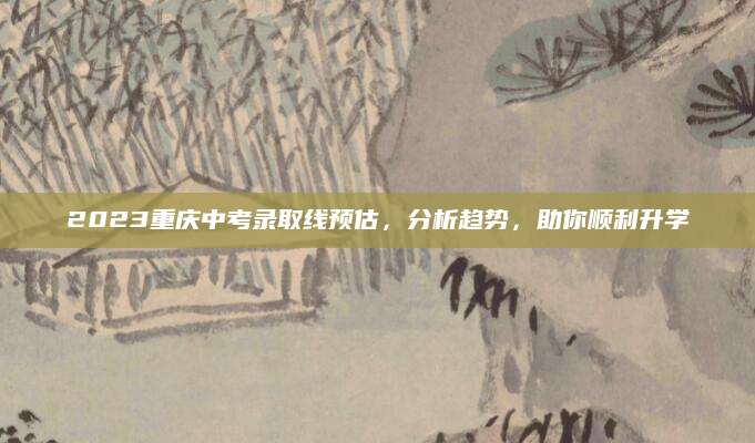 2023重庆中考录取线预估，分析趋势，助你顺利升学