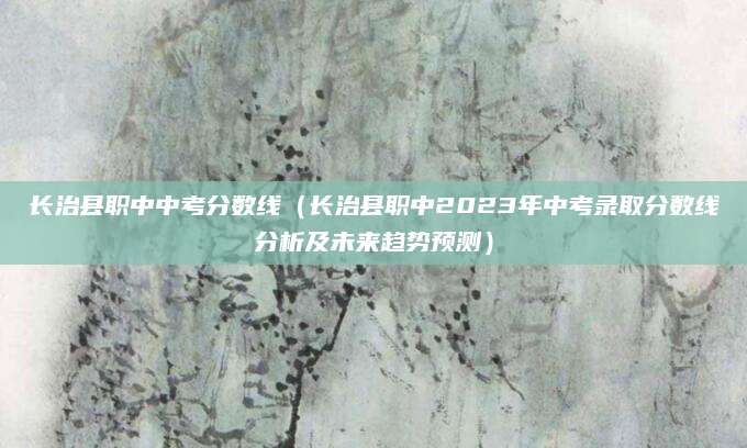 长治县职中中考分数线（长治县职中2023年中考录取分数线分析及未来趋势预测）