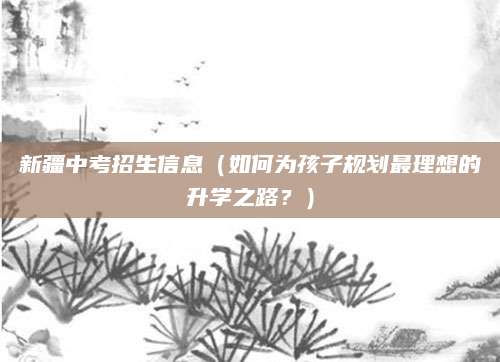 新疆中考招生信息（如何为孩子规划最理想的升学之路？）