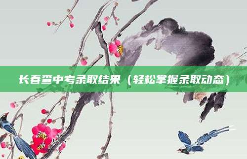 长春查中考录取结果（轻松掌握录取动态）