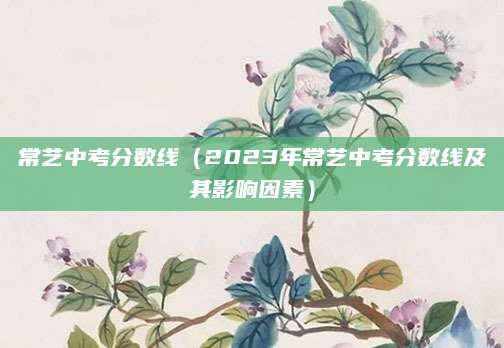 常艺中考分数线（2023年常艺中考分数线及其影响因素）