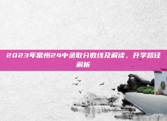2023年常州24中录取分数线及解读，升学路径解析