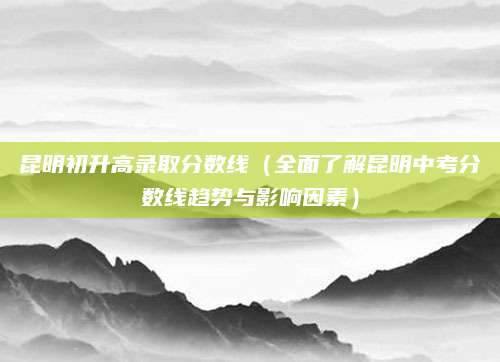 昆明初升高录取分数线（全面了解昆明中考分数线趋势与影响因素）