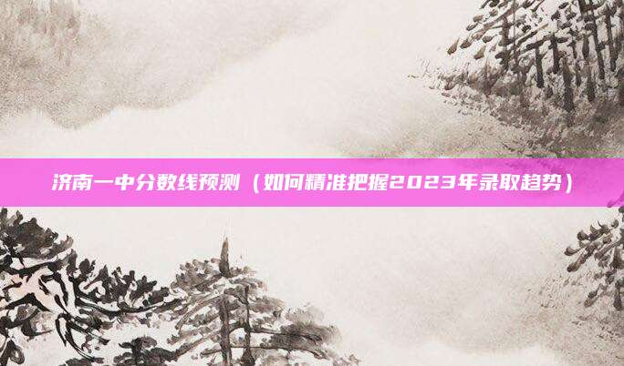 济南一中分数线预测（如何精准把握2023年录取趋势）