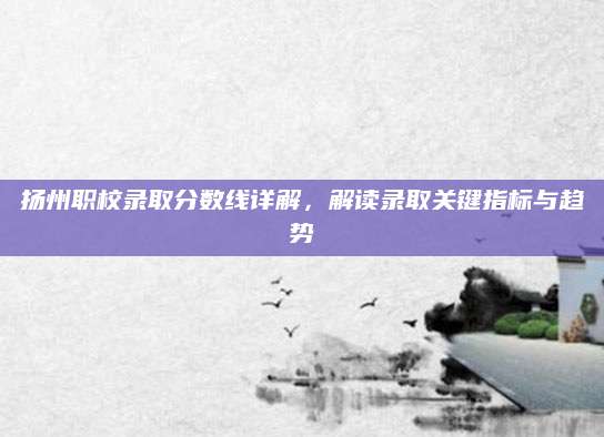 扬州职校录取分数线详解，解读录取关键指标与趋势