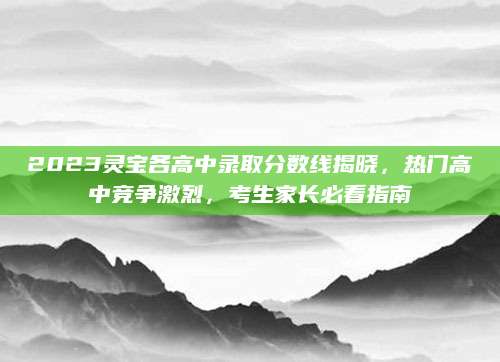 2023灵宝各高中录取分数线揭晓，热门高中竞争激烈，考生家长必看指南