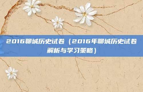 2016聊城历史试卷（2016年聊城历史试卷解析与学习策略）