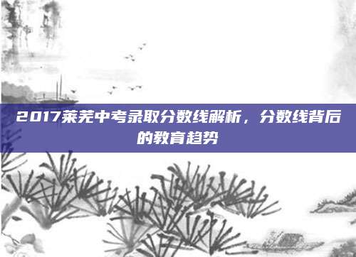 2017莱芜中考录取分数线解析，分数线背后的教育趋势