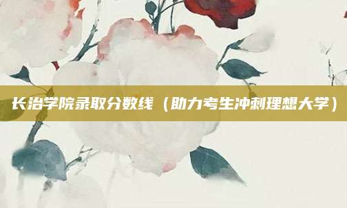 长治学院录取分数线（助力考生冲刺理想大学）