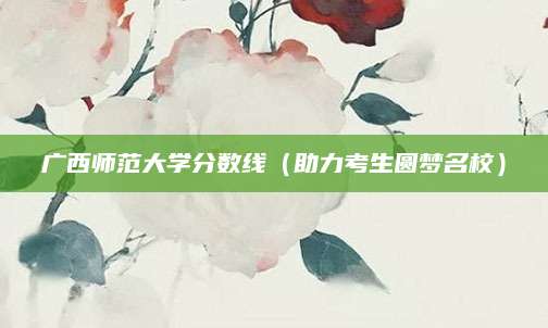 广西师范大学分数线（助力考生圆梦名校）