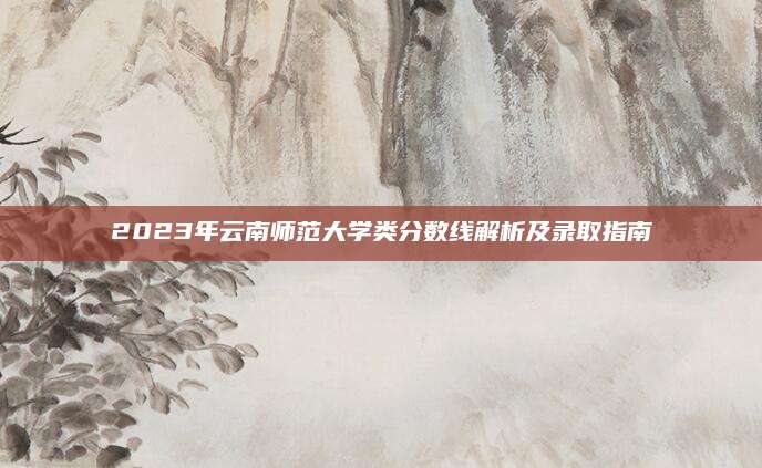2023年云南师范大学类分数线解析及录取指南