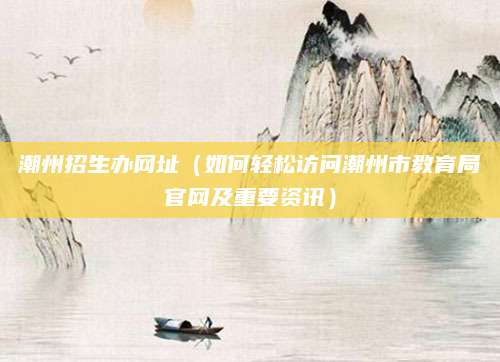 潮州招生办网址（如何轻松访问潮州市教育局官网及重要资讯）