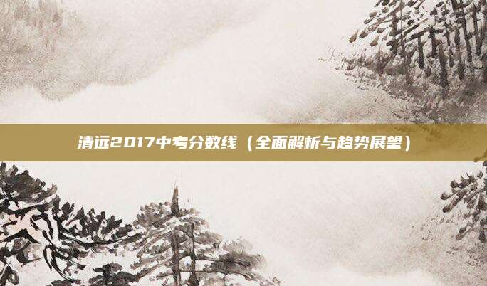 清远2017中考分数线（全面解析与趋势展望）