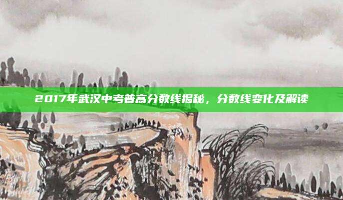 2017年武汉中考普高分数线揭秘，分数线变化及解读