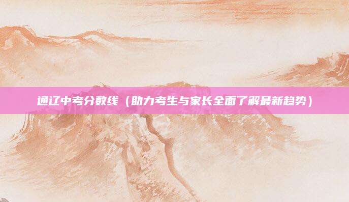 通辽中考分数线（助力考生与家长全面了解最新趋势）