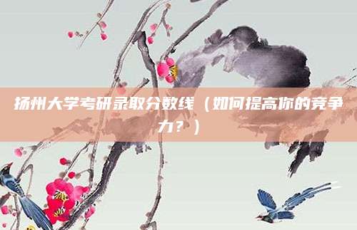 扬州大学考研录取分数线（如何提高你的竞争力？）
